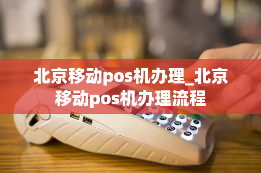 北京移动pos机办理_北京移动pos机办理流程