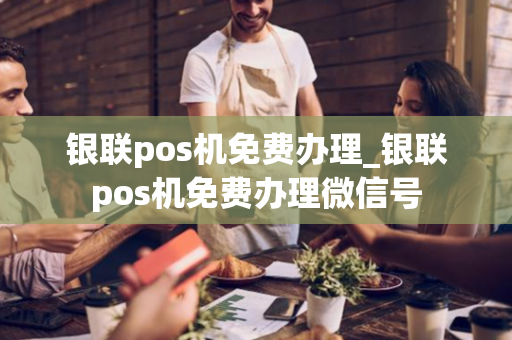 银联pos机免费办理_银联pos机免费办理微信号