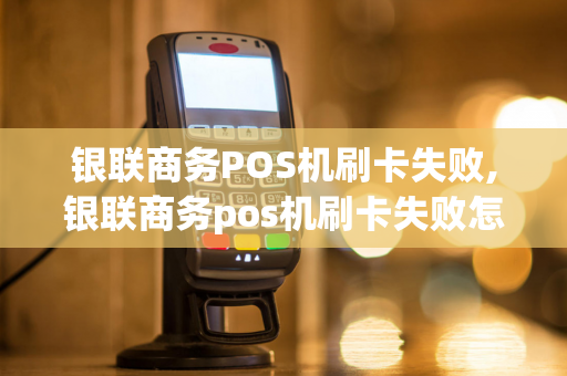 银联商务POS机刷卡失败,银联商务pos机刷卡失败怎么回事