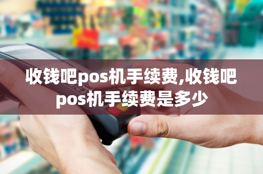 收钱吧pos机手续费,收钱吧pos机手续费是多少