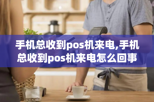 手机总收到pos机来电,手机总收到pos机来电怎么回事