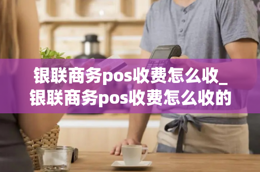 银联商务pos收费怎么收_银联商务pos收费怎么收的