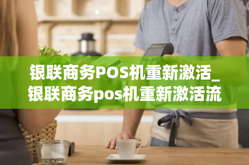 银联商务POS机重新激活_银联商务pos机重新激活流程