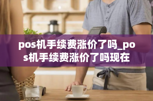 pos机手续费涨价了吗_pos机手续费涨价了吗现在