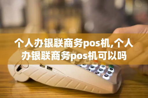 个人办银联商务pos机,个人办银联商务pos机可以吗