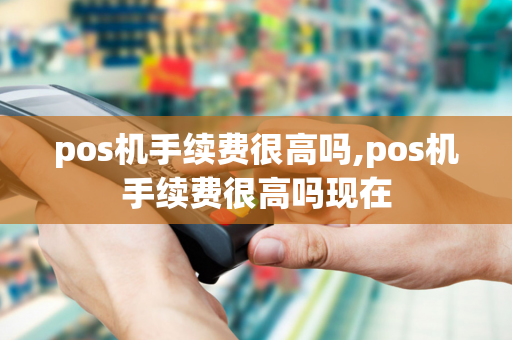 pos机手续费很高吗,pos机手续费很高吗现在