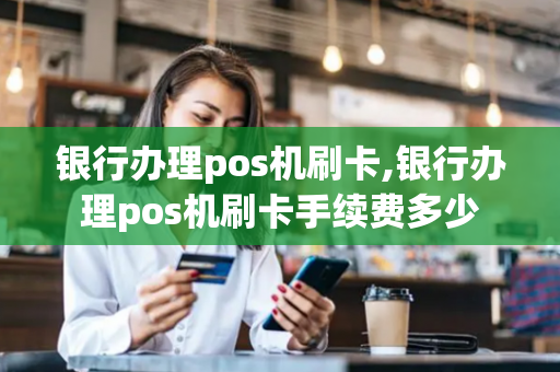 银行办理pos机刷卡,银行办理pos机刷卡手续费多少