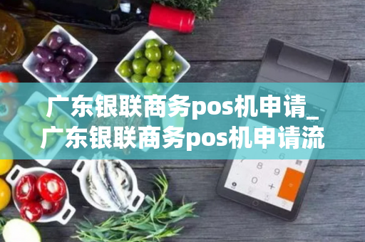 广东银联商务pos机申请_广东银联商务pos机申请流程