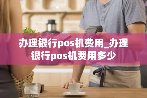 办理银行pos机费用_办理银行pos机费用多少