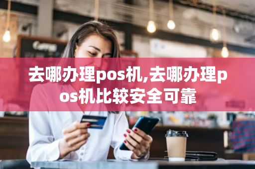 去哪办理pos机,去哪办理pos机比较安全可靠