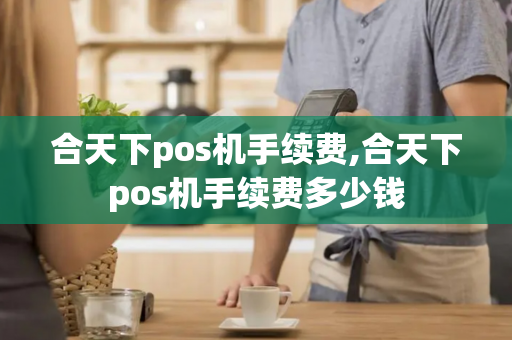 合天下pos机手续费,合天下pos机手续费多少钱