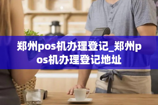 郑州pos机办理登记_郑州pos机办理登记地址