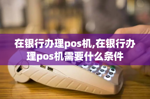 在银行办理pos机,在银行办理pos机需要什么条件