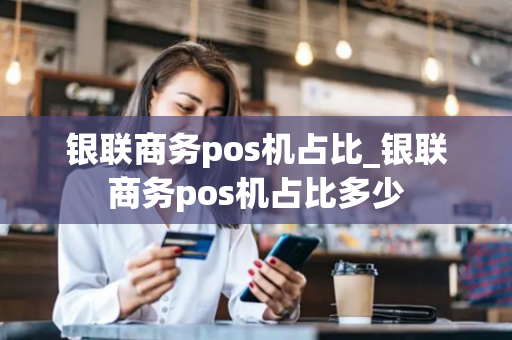 银联商务pos机占比_银联商务pos机占比多少