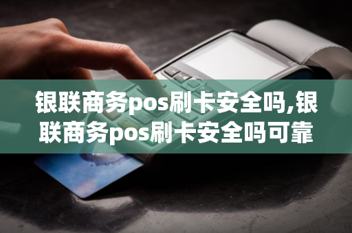 银联商务pos刷卡安全吗,银联商务pos刷卡安全吗可靠吗