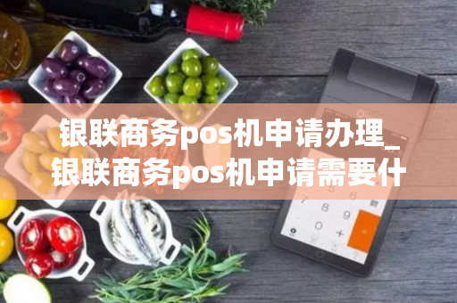 银联商务pos机申请办理_银联商务pos机申请需要什么手续