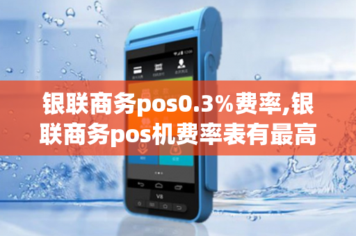 银联商务pos0.3%费率,银联商务pos机费率表有最高标准吗?