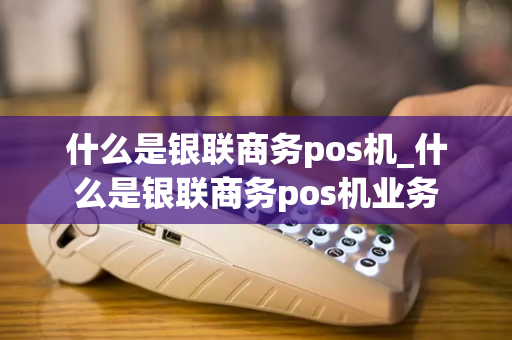 什么是银联商务pos机_什么是银联商务pos机业务