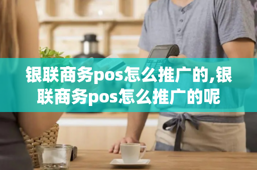 银联商务pos怎么推广的,银联商务pos怎么推广的呢