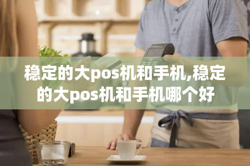 稳定的大pos机和手机,稳定的大pos机和手机哪个好