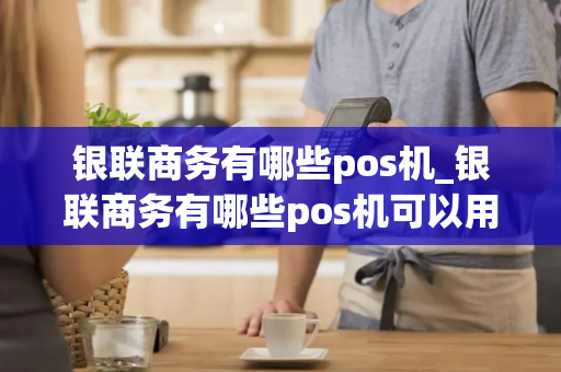 银联商务有哪些pos机_银联商务有哪些pos机可以用