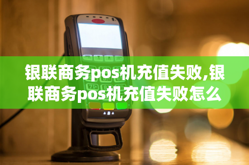 银联商务pos机充值失败,银联商务pos机充值失败怎么回事