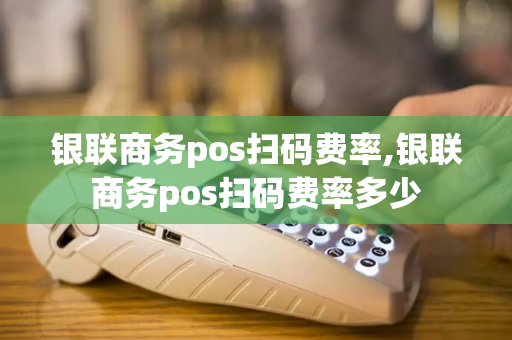 银联商务pos扫码费率,银联商务pos扫码费率多少