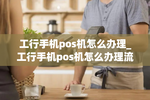 工行手机pos机怎么办理_工行手机pos机怎么办理流程