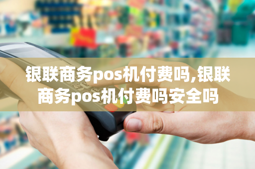 银联商务pos机付费吗,银联商务pos机付费吗安全吗