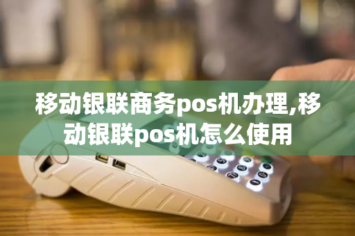 移动银联商务pos机办理,移动银联pos机怎么使用