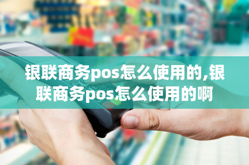 银联商务pos怎么使用的,银联商务pos怎么使用的啊