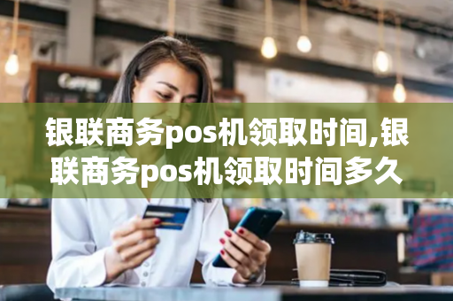 银联商务pos机领取时间,银联商务pos机领取时间多久