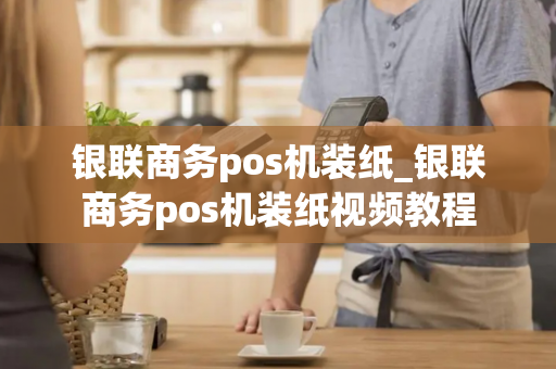 银联商务pos机装纸_银联商务pos机装纸视频教程