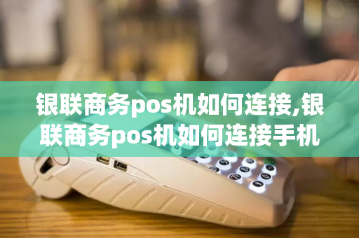 银联商务pos机如何连接,银联商务pos机如何连接手机