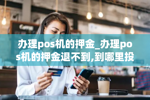 办理pos机的押金_办理pos机的押金退不到,到哪里投诉