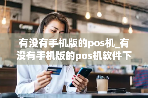 有没有手机版的pos机_有没有手机版的pos机软件下载