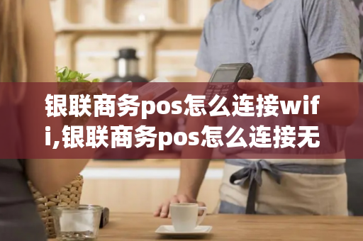 银联商务pos怎么连接wifi,银联商务pos怎么连接无线