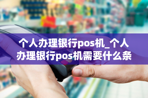 个人办理银行pos机_个人办理银行pos机需要什么条件?