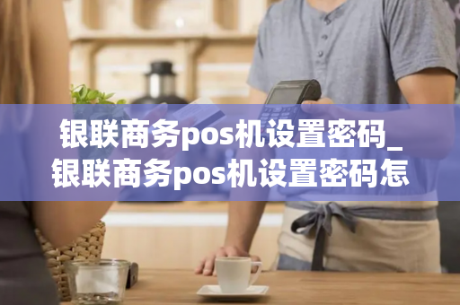 银联商务pos机设置密码_银联商务pos机设置密码怎么设置