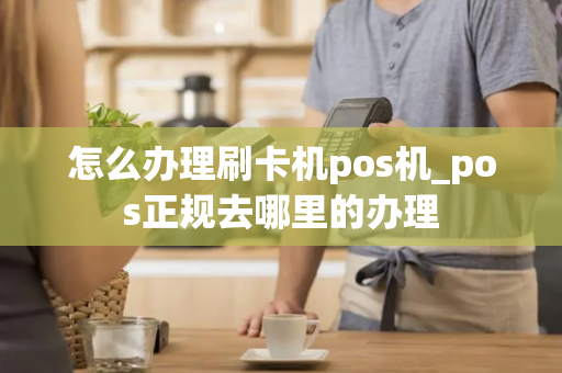 怎么办理刷卡机pos机_pos正规去哪里的办理