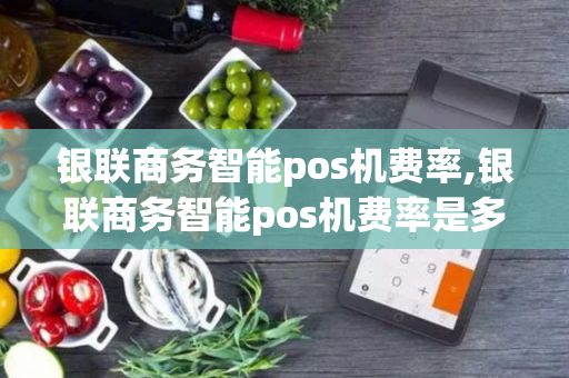 银联商务智能pos机费率,银联商务智能pos机费率是多少