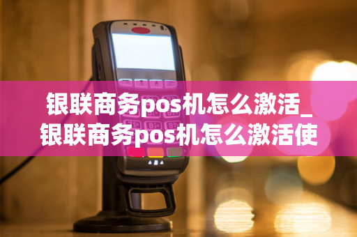 银联商务pos机怎么激活_银联商务pos机怎么激活使用