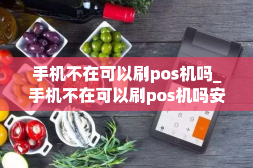 手机不在可以刷pos机吗_手机不在可以刷pos机吗安全吗