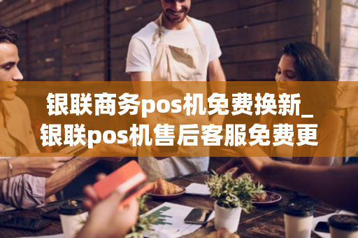 银联商务pos机免费换新_银联pos机售后客服免费更换pos机