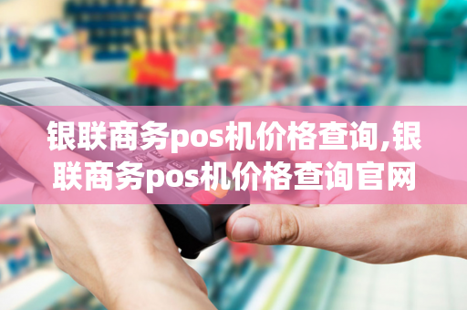 银联商务pos机价格查询,银联商务pos机价格查询官网