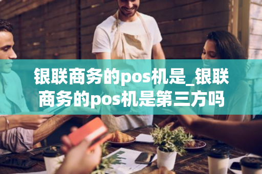 银联商务的pos机是_银联商务的pos机是第三方吗