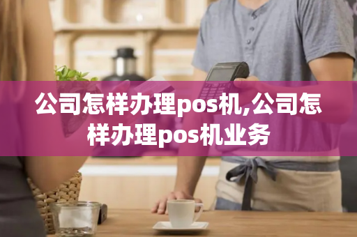 公司怎样办理pos机,公司怎样办理pos机业务