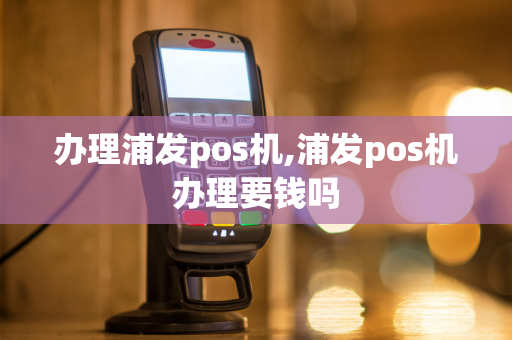 办理浦发pos机,浦发pos机办理要钱吗