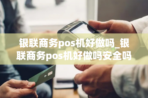 银联商务pos机好做吗_银联商务pos机好做吗安全吗