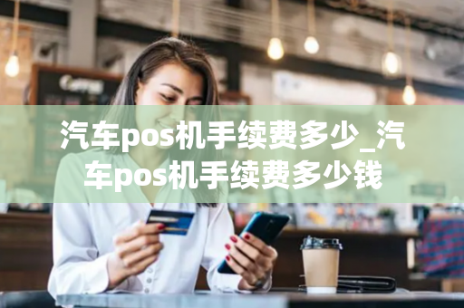 汽车pos机手续费多少_汽车pos机手续费多少钱